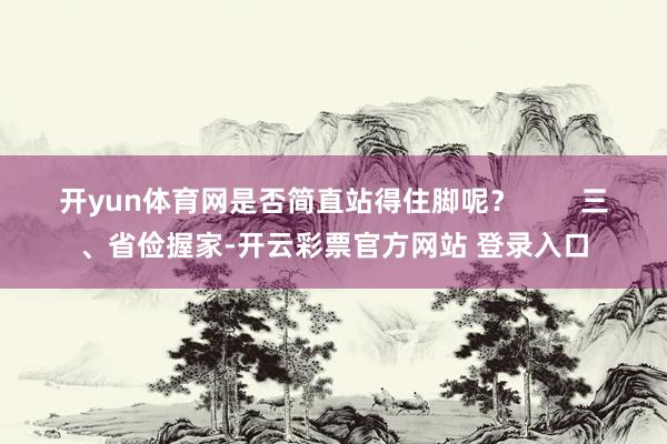 开yun体育网是否简直站得住脚呢？        三、省俭握家-开云彩票官方网站 登录入口