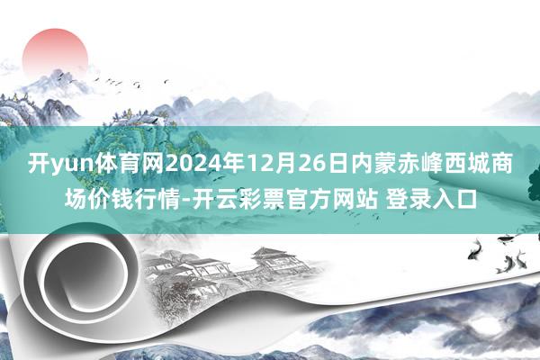 开yun体育网2024年12月26日内蒙赤峰西城商场价钱行情-开云彩票官方网站 登录入口