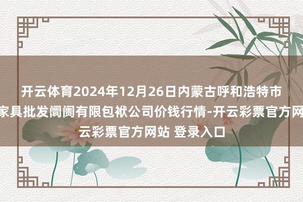 开云体育2024年12月26日内蒙古呼和浩特市东瓦窑农副家具批发阛阓有限包袱公司价钱行情-开云彩票官方网站 登录入口