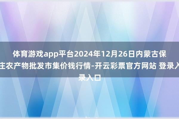 体育游戏app平台2024年12月26日内蒙古保全庄农产物批发市集价钱行情-开云彩票官方网站 登录入口