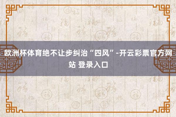 欧洲杯体育绝不让步纠治“四风”-开云彩票官方网站 登录入口