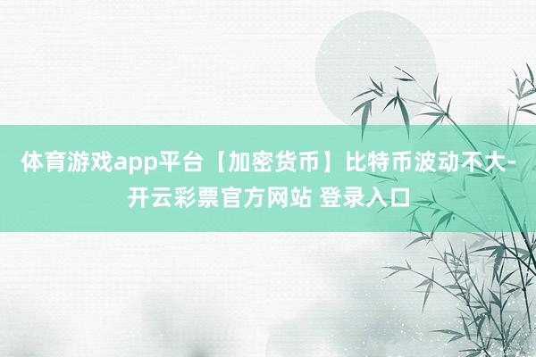 体育游戏app平台【加密货币】比特币波动不大-开云彩票官方网站 登录入口