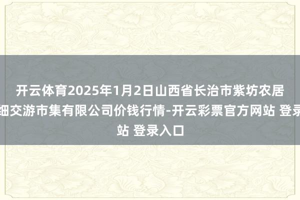 开云体育2025年1月2日山西省长治市紫坊农居品详细交游市集有限公司价钱行情-开云彩票官方网站 登录入口