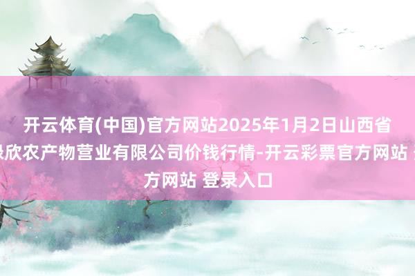 开云体育(中国)官方网站2025年1月2日山西省晋城市绿欣农产物营业有限公司价钱行情-开云彩票官方网站 登录入口