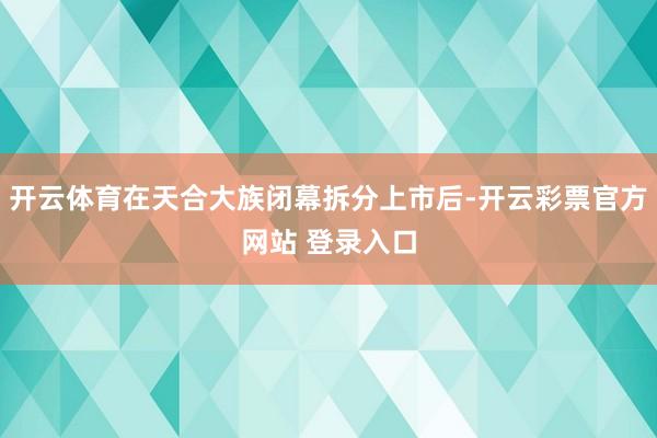 开云体育在天合大族闭幕拆分上市后-开云彩票官方网站 登录入口