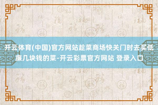 开云体育(中国)官方网站趁菜商场快关门时去买低廉几块钱的菜-开云彩票官方网站 登录入口