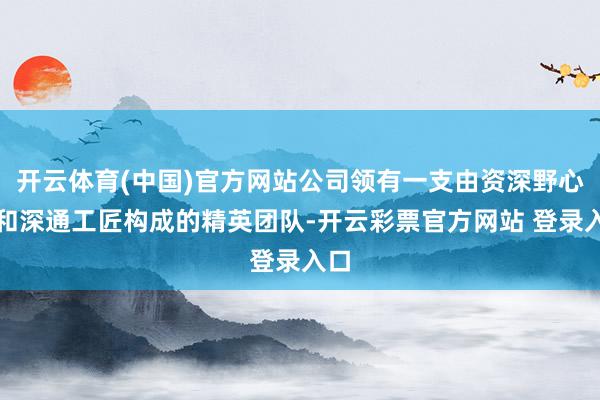 开云体育(中国)官方网站公司领有一支由资深野心师和深通工匠构成的精英团队-开云彩票官方网站 登录入口