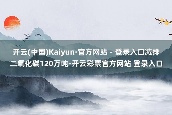 开云(中国)Kaiyun·官方网站 - 登录入口减排二氧化碳120万吨-开云彩票官方网站 登录入口