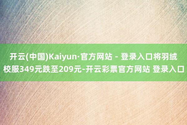 开云(中国)Kaiyun·官方网站 - 登录入口将羽绒校服349元跌至209元-开云彩票官方网站 登录入口