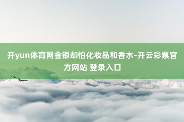 开yun体育网金银却怕化妆品和香水-开云彩票官方网站 登录入口