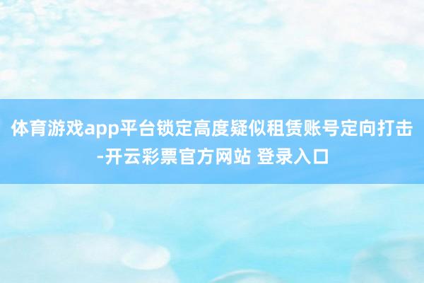 体育游戏app平台锁定高度疑似租赁账号定向打击-开云彩票官方网站 登录入口