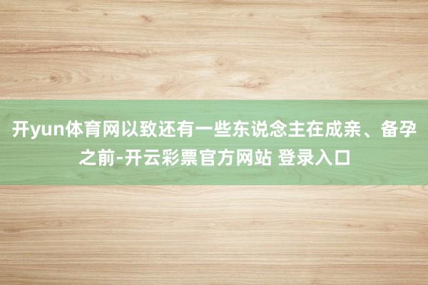 开yun体育网以致还有一些东说念主在成亲、备孕之前-开云彩票官方网站 登录入口