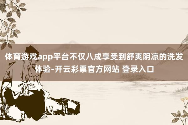 体育游戏app平台不仅八成享受到舒爽阴凉的洗发体验-开云彩票官方网站 登录入口