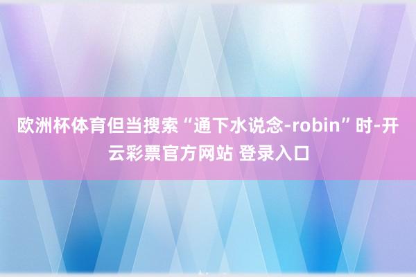 欧洲杯体育但当搜索“通下水说念-robin”时-开云彩票官方网站 登录入口