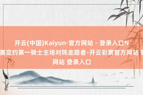 开云(中国)Kaiyun·官方网站 - 登录入口NBA成例赛定约第一骑士主场对阵走路者-开云彩票官方网站 登录入口