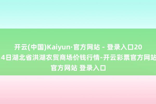 开云(中国)Kaiyun·官方网站 - 登录入口2025年1月14日湖北省洪湖农贸商场价钱行情-开云彩票官方网站 登录入口