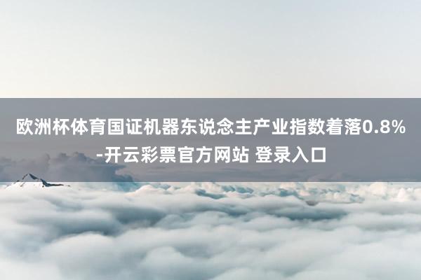 欧洲杯体育国证机器东说念主产业指数着落0.8%-开云彩票官方网站 登录入口