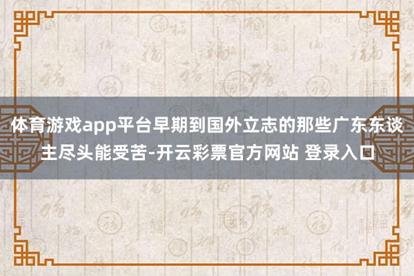 体育游戏app平台早期到国外立志的那些广东东谈主尽头能受苦-开云彩票官方网站 登录入口