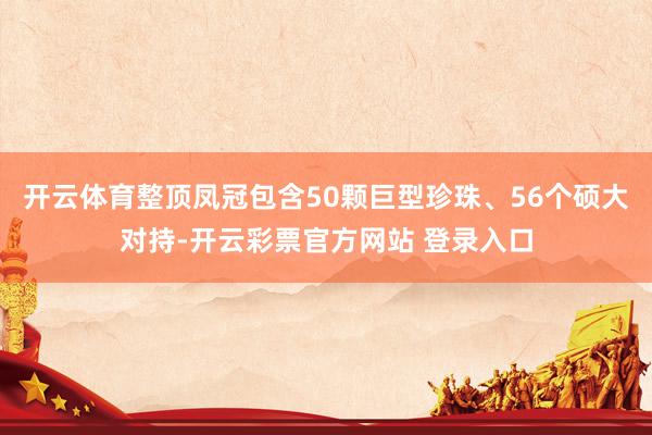 开云体育整顶凤冠包含50颗巨型珍珠、56个硕大对持-开云彩票官方网站 登录入口