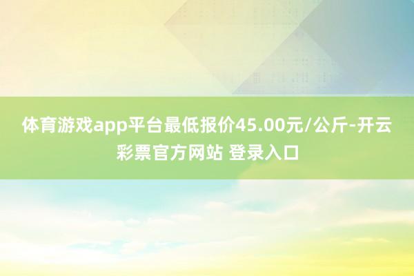 体育游戏app平台最低报价45.00元/公斤-开云彩票官方网站 登录入口