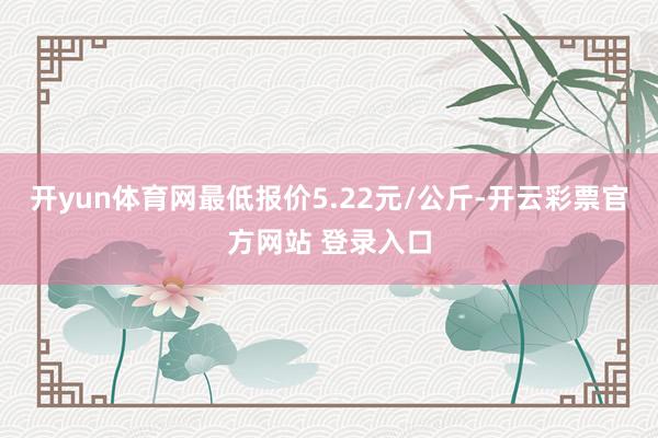 开yun体育网最低报价5.22元/公斤-开云彩票官方网站 登录入口