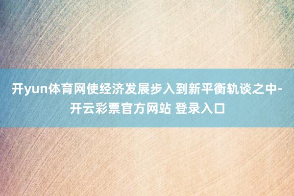 开yun体育网使经济发展步入到新平衡轨谈之中-开云彩票官方网站 登录入口