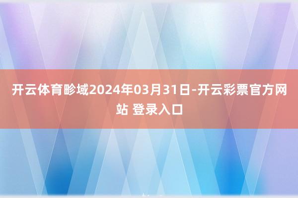 开云体育畛域2024年03月31日-开云彩票官方网站 登录入口