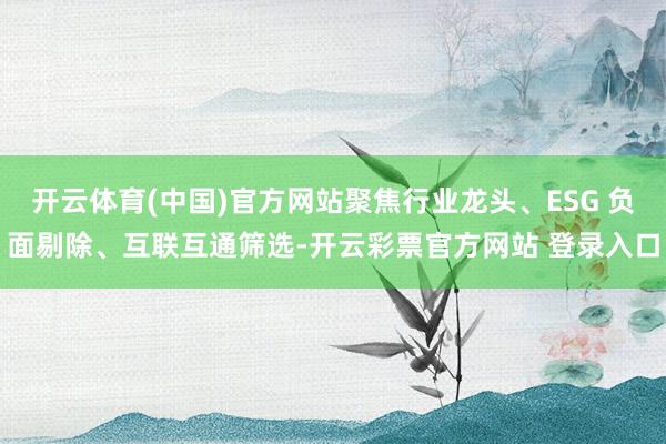 开云体育(中国)官方网站聚焦行业龙头、ESG 负面剔除、互联互通筛选-开云彩票官方网站 登录入口