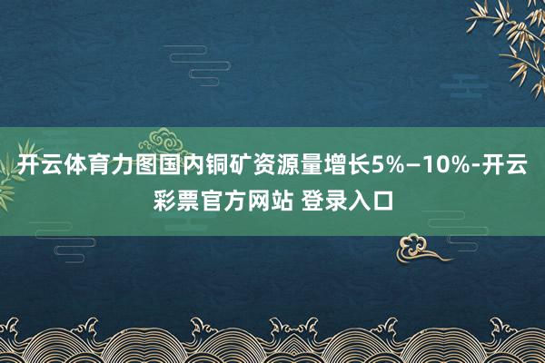 开云体育力图国内铜矿资源量增长5%—10%-开云彩票官方网站 登录入口