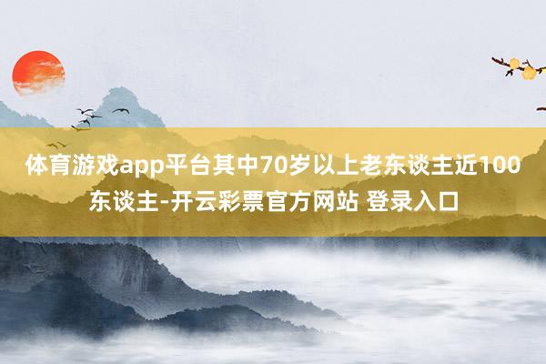 体育游戏app平台其中70岁以上老东谈主近100东谈主-开云彩票官方网站 登录入口