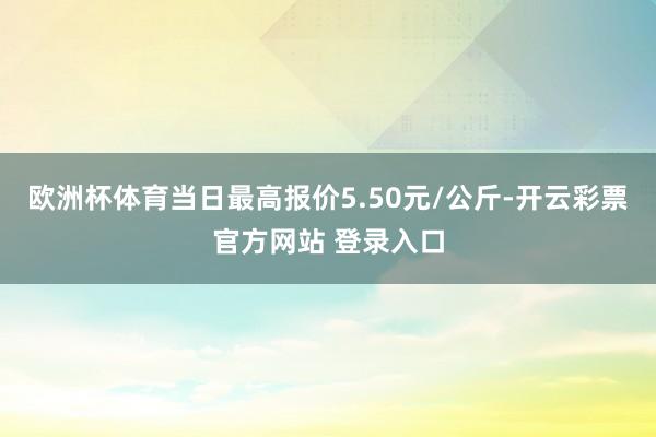 欧洲杯体育当日最高报价5.50元/公斤-开云彩票官方网站 登录入口