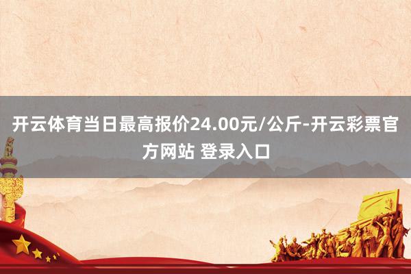 开云体育当日最高报价24.00元/公斤-开云彩票官方网站 登录入口