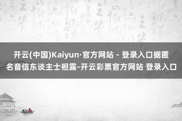 开云(中国)Kaiyun·官方网站 - 登录入口据匿名音信东谈主士袒露-开云彩票官方网站 登录入口