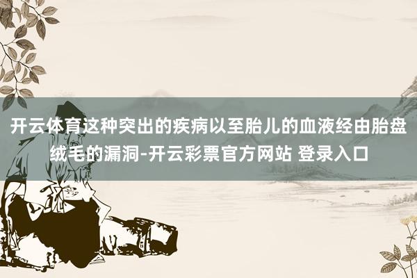 开云体育这种突出的疾病以至胎儿的血液经由胎盘绒毛的漏洞-开云彩票官方网站 登录入口