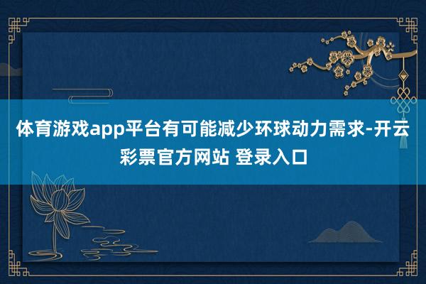 体育游戏app平台有可能减少环球动力需求-开云彩票官方网站 登录入口