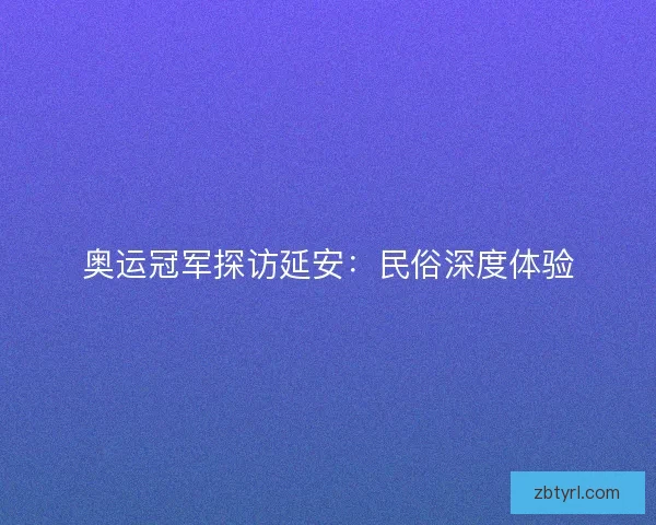 奥运冠军探访延安：民俗深度体验