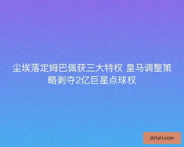 尘埃落定姆巴佩获三大特权 皇马调整策略剥夺2亿巨星点球权