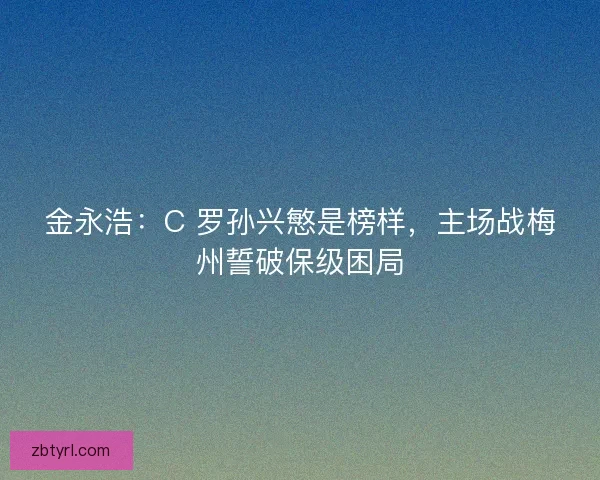 金永浩：C 罗孙兴慜是榜样，主场战梅州誓破保级困局