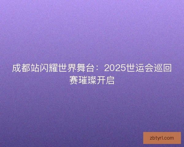 成都站闪耀世界舞台：2025世运会巡回赛璀璨开启