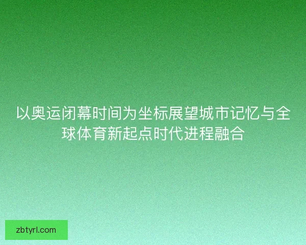以奥运闭幕时间为坐标展望城市记忆与全球体育新起点时代进程融合