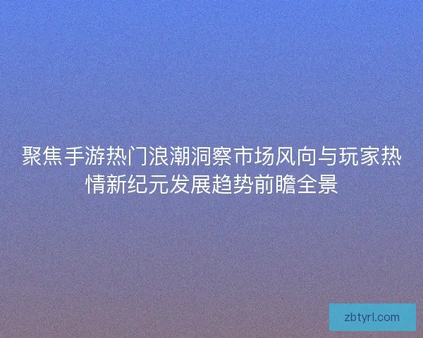 聚焦手游热门浪潮洞察市场风向与玩家热情新纪元发展趋势前瞻全景