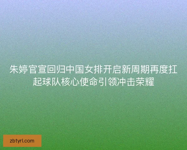朱婷官宣回归中国女排开启新周期再度扛起球队核心使命引领冲击荣耀
