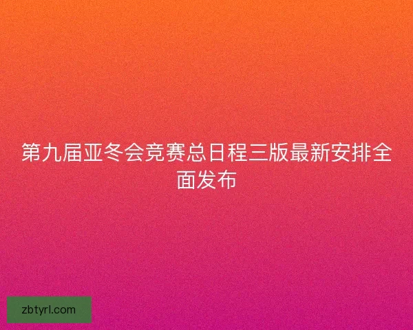 第九届亚冬会竞赛总日程三版最新安排全面发布