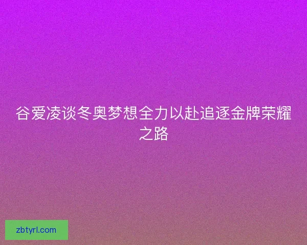 谷爱凌谈冬奥梦想全力以赴追逐金牌荣耀之路