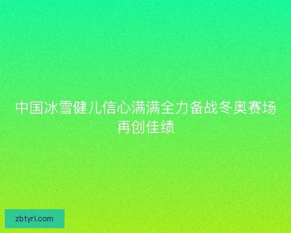 中国冰雪健儿信心满满全力备战冬奥赛场再创佳绩