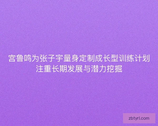 宫鲁鸣为张子宇量身定制成长型训练计划注重长期发展与潜力挖掘