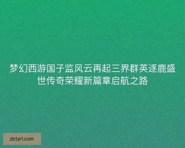 梦幻西游国子监风云再起三界群英逐鹿盛世传奇荣耀新篇章启航之路