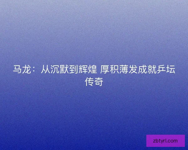 马龙：从沉默到辉煌 厚积薄发成就乒坛传奇