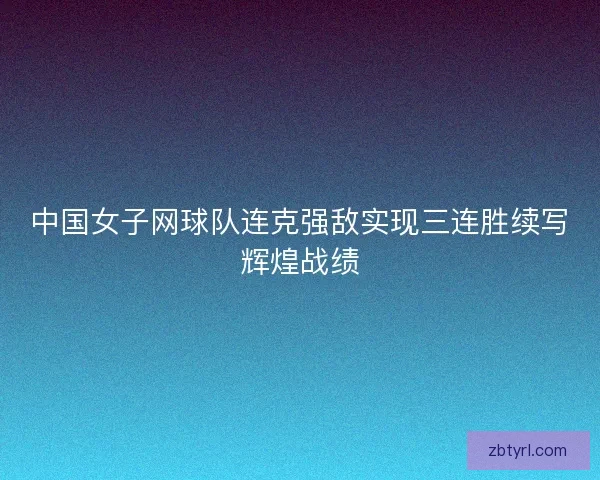 中国女子网球队连克强敌实现三连胜续写辉煌战绩