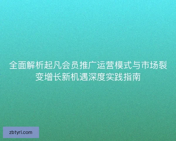 全面解析起凡会员推广运营模式与市场裂变增长新机遇深度实践指南